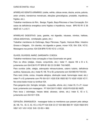 CURSO DE SHIATSU - KOJJI 64
64
APARELHO GENITO-URINÁRIO: (cistite, nefrite, cólicas renais, disúria, anúria, poliuria,
ardor urinário, transtornos menstruais, afecções ginecológicas, prostatite, impotência,
frigidez, etc.).
Trabalhar meridianos do Rim, Bexiga, Fígado, Baço-Pâncreas e Vaso Concepção. Em
casos de deficiência energética como frigidez e impotência, moxar. BP6 R3 R1 E 36
INDÔ VC 1 a VC 7.
APARELHO DIGESTIVO: (azia, gastrite, má digestão, náuseas, vômitos, halitose,
cólicas abdominais, constipação, gases, etc.)
Trabalhar meridianos do Estômago, Baço Pâncreas, Fígado, Vesícula Biliar, Intestino
Grosso e Delgado. Em diarréia, má digestão e gases, moxar VC8, IG4, E36, VC12.
Massagens nos pontos: IG4 E36 BP6 F3 R3 VC12 a VC22.
OLHOS, OUVIDOS, NARIZ, GARGANTA E BOCA:
Trabalhar meridianos Vaso concepção e Vaso Governador em geral.
Para os olhos (otalgia, miopia, conjuntivite, etc.): tratar F, depois VB e B e E,
juntamente com IG4 E36 F3 P7 BP6 B1 B2 C3 C5 B60 TA5 INDÔ.
Para ouvidos (otite, otalgia, adenopatia retroauriculares, catarro tubário, deficiência
auditiva, hipoacusia, etc.): tratar R, VB, TA e ID, juntamente com IG4 B60 R3 TA5 ID3.
Para nariz (rinite, coriza, rinopatia alérgica, obstrução nasal, hemorragia nasal, etc.):
tratar P e IG juntamente com P9 IG4 IG11 IG20 E36 VB20 B2 F3 VG20 VG26 VC17.
Na coriza basta moxar ou tonificar IG4.
Para garganta (dor, faringite, laringite, rouquidão, afonia, etc.): tratar IG, E e P, moxar
local, juntamente com massagens P7 IG4 E36 F3 VB20 VG20 P9 IG20 B2 INDÔ.
Para boca ( odontalgia, herpes labial, abcesso, cáries, etc.): tratar E, IG e C,
juntamente com IG4 IG11 E36.
CEFALÉIA, ENXAQUECA: massagear todos os meridianos que passam pela cabeça
(B, VB, TA, ID, E, IG, VC e VG) P7 IG4 E36 C3 C7 ID3 B60 B65 R1 VG20 VB20 B10
VB21 VC1 VG1 VC22 E45 C5 ID3 + B62.
 