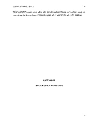 CURSO DE SHIATSU - KOJJI 66
66
NEURASTENIA: Atuar sobre VG e VC. Convém aplicar Moxas ou Tonificar, salvo em
caso de excitação manifesta. E36 C3 C5 VG 6 VG12 VG20 VC 6 VC15 R9 ID4 B38.
CAPÍTULO 10
PRANCHAS DOS MERIDIANOS
 