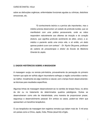CURSO DE SHIATSU - KOJJI 7
7
sobre as disfunções orgânicas, enfermidades funcionais agudas ou crônicas, distúrbios
emocionais, etc.
“O conhecimento teórico e a perícia são importantes, mas o
médico precisa desenvolver um estado de profunda lucidez, que se
manifestará com uma prática perseverante, onde as mãos
respondem naturalmente aos ditames da intuição e do coração
(kokoro, que significa profundo sentimento de afeto, amor), e aí,
médico e paciente serão uma única vida, e só então, um dedo
apenas poderá curar com certeza”. - Dr. Ryuho Okuyama, professor
da cadeira de pressoterapia e diretor da Escola de Medicina
Oriental do Japão.
2. DADOS HISTÓRICOS SOBRE A MASSAGEM
A massagem surgiu na remota pré-história, provavelmente da percepção do primeiro
homem que após ter sofrido algum traumatismo esfregou a região contundida e sentiu-
se melhor. Inicialmente era algo instintivo e natural, com o tempo foram desenvolvendo-
se técnicas para resultados específicos.
Algumas linhas de massagem desenvolveram-se no sentido de terapia física, no alívio
da dor ou no tratamento de determinados quadros patológicos. Outras se
desenvolveram como arte de interatividade, uma maneira de proporcionar prazer,
segurança e desenvolvimento pessoal. Em ambos os casos, podem-se inferir que
apresentam um benefício terapêutico.
O uso terapêutico da massagem tem registros remotos que datam mais de 5 mil anos
em países como a China, Japão, Índia, Pérsia (atual Irã) e Egito.
 