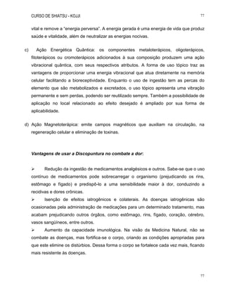 CURSO DE SHIATSU - KOJJI 77
77
vital e remove a “energia perversa”. A energia gerada é uma energia de vida que produz
saúde e vitalidade, além de neutralizar as energias nocivas.
c) Ação Energética Quântica: os componentes metaloterápicos, oligoterápicos,
fitoterápicos ou cromoterápicos adicionados à sua composição produzem uma ação
vibracional quântica, com seus respectivos atributos. A forma de uso tópico traz as
vantagens de proporcionar uma energia vibracional que atua diretamente na memória
celular facilitando a bioreceptividade. Enquanto o uso de ingestão tem as percas do
elemento que são metabolizados e excretados, o uso tópico apresenta uma vibração
permanente e sem perdas, podendo ser reutilizado sempre. Também a possibilidade de
aplicação no local relacionado ao efeito desejado é ampliado por sua forma de
aplicabilidade.
d) Ação Magnetoterápica: emite campos magnéticos que auxiliam na circulação, na
regeneração celular e eliminação de toxinas.
Vantagens de usar a Discopuntura no combate a dor:
 Redução da ingestão de medicamentos analgésicos e outros. Sabe-se que o uso
contínuo de medicamentos pode sobrecarregar o organismo (prejudicando os rins,
estômago e fígado) e predispô-lo a uma sensibilidade maior à dor, conduzindo a
recidivas e dores crônicas.
 Isenção de efeitos iatrogênicos e colaterais. As doenças iatrogênicas são
ocasionadas pela administração de medicações para um determinado tratamento, mas
acabam prejudicando outros órgãos, como estômago, rins, fígado, coração, cérebro,
vasos sangüíneos, entre outros.
 Aumento da capacidade imunológica. Na visão da Medicina Natural, não se
combate as doenças, mas fortifica-se o corpo, criando as condições apropriadas para
que este elimine os distúrbios. Dessa forma o corpo se fortalece cada vez mais, ficando
mais resistente às doenças.
 