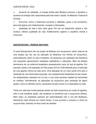 CURSO DE SHIATSU - KOJJI 78
78
 Aumento da vitalidade. A energia imitida pelo Biodisco promove o equilíbrio e
aumento da energia vital, responsável pelo bem estar e saúde, na Medicina Tradicional
Chinesa.
 Economia. Como o tratamento aumenta a vitalidade, passa a ser econômico,
pois evita gastos com medicamentos, cirurgias e internações.
 Qualidade de vida e bem estar geral. Por ser um tratamento natural e não
invasivo, oferece qualidade de vida, fortalecimento orgânico e equilíbrio mental e
emocional.
DISCOPUNTURA - TERAPIA ANTI DOR:
O nome Discopuntura vem da junção de Biodisco com Acupuntura, assim, trata-se de
uma terapia que faz uso da aplicação de Biodiscos nos Pontos de Acupuntura,
potencializando assim os seus resultados. As pesquisas com aplicação dos Biodiscos
nos acupontos apresentaram resultados satisfatórios e relevantes. Além da eficácia
demonstrou ter um potencial terapêutico possivelmente maior do que as agulhas. Por
exemplo, bastou uma aplicação em três pontos (VC12 e E36 bilateral) para a resolução
de uma gastrite crônica de sete anos. Uma aplicação de um único ponto (F2) para a
resolução de uma hemorróida supurada, com sangramentos freqüentes há seis meses.
Os sangramentos cessaram em um dia, e com suas semanas metade da hemorróida
se recolheu. Normalmente, as aplicações de acupuntura para resolução de algum
quadro, como os referidos acima, necessitam de pelo menos 3 a 4 aplicações ou mais.
Tendo em vista que muitas pessoas deixam de fazer acupuntura por medo de agulhas,
esta é uma excelente opção, não perdendo os benefícios que a acupuntura oferece.
Além disso, os resultados parecem ser potencializados com o uso dos Biodiscos,
oferecendo maior eficácia em menos tempo. O que aumenta o conceito e a fama do
acupunturista, trazendo um fluxo maior de clientela.
 