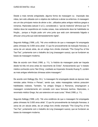 CURSO DE SHIATSU - KOJJI 8
8
Desde a mais remota antigüidade, alguma forma de massagem ou imposição das
mãos, tem sido utilizada com o objetivo de melhorar e aliviar os enfermos. A massagem
era um dos principais meios de aliviar a dor., utilizados pelos antigos médicos gregos e
romanos. Hipócrates (século V a.C.), considerado o “pai da medicina” afirmava que “O
médico deve ter experiência em muitas coisas, mas certamente deve ter habilidade na
fricção... porque a fricção pode unir uma junta que está com demasiada folgada e
afrouxar uma junta que está demasiadamente rígida”.
Segundo Kellogg (1996, p.9), “Há uma evidência de que a massagem foi empregada
pelos chineses há 3.000 anos atrás”. E que foi provavelmente da tradução francesa, à
cerca de um século atrás, de um antigo livro chinês chamado “The Cong-Fou of the
Tao-Tse”, juntamente com o trabalho de Ling (massagem sueca), que se fundaram as
bases da massagem moderna.
Mas de acordo com West (1990, p. 11), “a história da massagem pode ser traçada
desde há três mil anos antes do nascimento de Cristo”. Acrescentando que “o tratado
médico conhecido como „Nei Ching‟, creditado ao Imperador Amarelo Huang-Ti, contém
as mais antigas referências chinesas sobre massagem.”
De acordo com Kellogg (Op. Cit.), “a massagem foi empregada desde as épocas mais
remotas pelos Hindus e Persas”, sendo que, estes massagistas nativos possuíam
habilidades notáveis. Também, “os antigos Gregos e Romanos, empregavam a
massagem constantemente em conexão com seus famosos banhos. Hipócrates, o
renomado médico Grego, fez uso extensivo em suas curas.” West (1990, p. 11).
Segundo Kellogg (1996, p.9), “Há uma evidência de que a massagem foi empregada
pelos chineses há 3.000 anos atrás”. E que foi provavelmente da tradução francesa, à
cerca de um século atrás, de um antigo livro chinês chamado “The Cong-Fou of the
Tao-Tse”, juntamente com o trabalho de Ling (massagem sueca), que se fundaram as
bases da massagem moderna.
 