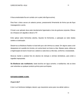 CURSO DE SHIATSU - KOJJI 80
80
A face arredondada fica em contato com a pele (vide figura acima).
Para fixar o disco usa-se um adesivo poroso, pressionando firmemente de forma que ele fique
massageando o ponto.
O local a ser aplicado deve estar devidamente higienizado e livre de gorduras corporais. Efetua-
se a limpeza com algodão e álcool a 70°.
Evite aplicar sobre ferimentos abertos. Quando há ferimentos, a aplicação ao redor destes
acelera a cicatrização.
Deixam-se os Biodiscos fixados no local até que a dor diminua ou cesse. Em alguns casos a dor
desaparece em questão de minutos, em outros levam se horas ou dias. Nesses casos, efetua-se
a higienização do local e trocam-se o adesivo a cada dois ou três dias, conforme a necessidade.
Deve-se manter o produto fora do alcance de crianças e animais domésticos, para evitar a
ingestão inapropriada.
Os Biodiscos são reutilizáveis, basta lavá-los em água corrente, e reutilizá-los; não se deve
usar solventes ou qualquer produto químico para sua limpeza.
ESTUDOS SOBRE A DOR:
O que é dor?
A dor é um fenômeno biológico natural, cujo mecanismo serve para nos alertar sobre a
 