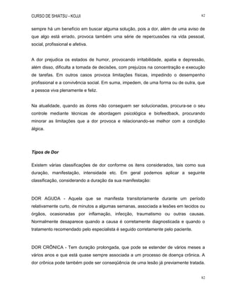 CURSO DE SHIATSU - KOJJI 82
82
sempre há um benefício em buscar alguma solução, pois a dor, além de uma aviso de
que algo está errado, provoca também uma série de repercussões na vida pessoal,
social, profissional e afetiva.
A dor prejudica os estados de humor, provocando irritabilidade, apatia e depressão,
além disso, dificulta a tomada de decisões, com prejuízos na concentração e execução
de tarefas. Em outros casos provoca limitações físicas, impedindo o desempenho
profissional e a convivência social. Em suma, impedem, de uma forma ou de outra, que
a pessoa viva plenamente e feliz.
Na atualidade, quando as dores não conseguem ser solucionadas, procura-se o seu
controle mediante técnicas de abordagem psicológica e biofeedback, procurando
minorar as limitações que a dor provoca e relacionando-se melhor com a condição
álgica.
Tipos de Dor
Existem várias classificações de dor conforme os itens considerados, tais como sua
duração, manifestação, intensidade etc. Em geral podemos aplicar a seguinte
classificação, considerando a duração da sua manifestação:
DOR AGUDA - Aquela que se manifesta transitoriamente durante um período
relativamente curto, de minutos a algumas semanas, associada a lesões em tecidos ou
órgãos, ocasionadas por inflamação, infecção, traumatismo ou outras causas.
Normalmente desaparece quando a causa é corretamente diagnosticada e quando o
tratamento recomendado pelo especialista é seguido corretamente pelo paciente.
DOR CRÔNICA - Tem duração prolongada, que pode se estender de vários meses a
vários anos e que está quase sempre associada a um processo de doença crônica. A
dor crônica pode também pode ser conseqüência de uma lesão já previamente tratada.
 