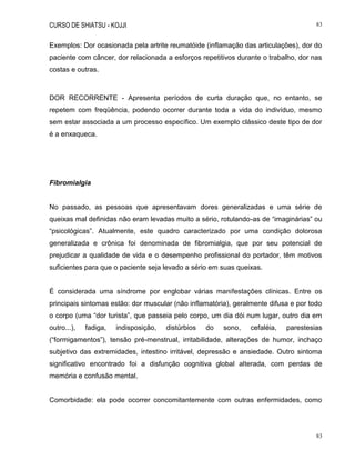 CURSO DE SHIATSU - KOJJI 83
83
Exemplos: Dor ocasionada pela artrite reumatóide (inflamação das articulações), dor do
paciente com câncer, dor relacionada a esforços repetitivos durante o trabalho, dor nas
costas e outras.
DOR RECORRENTE - Apresenta períodos de curta duração que, no entanto, se
repetem com freqüência, podendo ocorrer durante toda a vida do indivíduo, mesmo
sem estar associada a um processo específico. Um exemplo clássico deste tipo de dor
é a enxaqueca.
Fibromialgia
No passado, as pessoas que apresentavam dores generalizadas e uma série de
queixas mal definidas não eram levadas muito a sério, rotulando-as de “imaginárias” ou
“psicológicas”. Atualmente, este quadro caracterizado por uma condição dolorosa
generalizada e crônica foi denominada de fibromialgia, que por seu potencial de
prejudicar a qualidade de vida e o desempenho profissional do portador, têm motivos
suficientes para que o paciente seja levado a sério em suas queixas.
É considerada uma síndrome por englobar várias manifestações clínicas. Entre os
principais sintomas estão: dor muscular (não inflamatória), geralmente difusa e por todo
o corpo (uma “dor turista”, que passeia pelo corpo, um dia dói num lugar, outro dia em
outro...), fadiga, indisposição, distúrbios do sono, cefaléia, parestesias
(“formigamentos”), tensão pré-menstrual, irritabilidade, alterações de humor, inchaço
subjetivo das extremidades, intestino irritável, depressão e ansiedade. Outro sintoma
significativo encontrado foi a disfunção cognitiva global alterada, com perdas de
memória e confusão mental.
Comorbidade: ela pode ocorrer concomitantemente com outras enfermidades, como
 