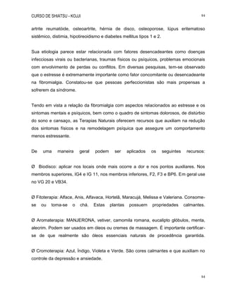 CURSO DE SHIATSU - KOJJI 84
84
artrite reumatóide, osteoartrite, hérnia de disco, osteoporose, lúpus eritematoso
sistêmico, distimia, hipotireoidismo e diabetes mellitus tipos 1 e 2.
Sua etiologia parece estar relacionada com fatores desencadeantes como doenças
infecciosas virais ou bacterianas, traumas físicos ou psíquicos, problemas emocionais
com envolvimento de perdas ou conflitos. Em diversas pesquisas, tem-se observado
que o estresse é extremamente importante como fator concomitante ou desencadeante
na fibromialgia. Constatou-se que pessoas perfeccionistas são mais propensas a
sofrerem da síndrome.
Tendo em vista a relação da fibromialgia com aspectos relacionados ao estresse e os
sintomas mentais e psíquicos, bem como o quadro de sintomas dolorosos, de distúrbio
do sono e cansaço, as Terapias Naturais oferecem recursos que auxiliam na redução
dos sintomas físicos e na remodelagem psíquica que assegure um comportamento
menos estressante.
De uma maneira geral podem ser aplicados os seguintes recursos:
Ø Biodisco: aplicar nos locais onde mais ocorre a dor e nos pontos auxiliares. Nos
membros superiores, IG4 e IG 11, nos membros inferiores, F2, F3 e BP6. Em geral use
no VG 20 e VB34.
Ø Fitoterapia: Alface, Anis, Alfavaca, Hortelã, Maracujá, Melissa e Valeriana. Consome-
se ou toma-se o chá. Estas plantas possuem propriedades calmantes.
Ø Aromaterapia: MANJERONA, vetiver, camomila romana, eucalipto glóbulos, menta,
alecrim. Podem ser usados em óleos ou cremes de massagem. É importante certificar-
se de que realmente são óleos essenciais naturais de procedência garantida.
Ø Cromoterapia: Azul, Índigo, Violeta e Verde. São cores calmantes e que auxiliam no
controle da depressão e ansiedade.
 