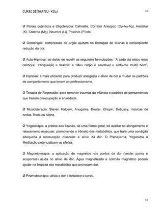 CURSO DE SHIATSU - KOJJI 85
85
Ø Florais quânticos e Oligoterapia: Calmallis, Corretor Anergico (Cu-Au-Ag), Hestelar
(K), Criativia (Mg), Neurovit (Li), Positivis (P) etc.
Ø Geoterapia: compressas de argila ajudam na liberação de toxinas e conseqüente
redução da dor.
Ø Auto-Hipnose: ao deitar-se repetir as seguintes formulações: “A cada dia estou mais
calmo(a), tranqüilo(a) e flexível” e “Meu corpo é saudável e sinto-me muito bem”.
Ø Hipnose: é mais eficiente para produzir analgesia e alívio da dor e mudar os padrões
de comportamento que levam ao perfeccionismo.
Ø Terapia de Regressão: para remover traumas de infância e padrões de pensamentos
que trazem preocupação e ansiedade.
Ø Musicoterapia: Steven Halpern, Anugama, Deuter, Chopin, Debussy, músicas de
ondas Theta ou Alpha.
Ø Yogaterapia: a prática dos ásanas, de uma forma geral, irá auxiliar no alongamento e
relaxamento muscular, promovendo o trânsito dos metabólitos, que trará uma condição
adequada a restauração muscular e alívio da dor. O Pranayama, Yoganidra e
Meditação potencializam os efeitos.
Ø Magnetoterapia: a aplicação de magnetos nos pontos de dor (tender points e
acupontos) ajuda no alívio da dor. Água magnetizada e colchão magnético podem
ajudar na limpeza dos metabólitos que provocam dor.
Ø Piramidoterapia: alivia a dor e fortalece o corpo.
 