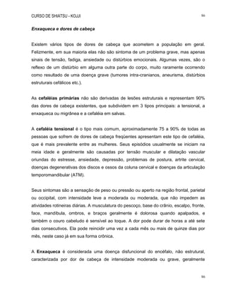 CURSO DE SHIATSU - KOJJI 86
86
Enxaqueca e dores de cabeça
Existem vários tipos de dores de cabeça que acometem a população em geral.
Felizmente, em sua maioria elas não são sintoma de um problema grave, mas apenas
sinais de tensão, fadiga, ansiedade ou distúrbios emocionais. Algumas vezes, são o
reflexo de um distúrbio em alguma outra parte do corpo, muito raramente ocorrendo
como resultado de uma doença grave (tumores intra-cranianos, aneurisma, distúrbios
estruturais cefálicos etc.).
As cefaléias primárias não são derivadas de lesões estruturais e representam 90%
das dores de cabeça existentes, que subdividem em 3 tipos principais: a tensional, a
enxaqueca ou migrânea e a cefaléia em salvas.
A cefaléia tensional é o tipo mais comum, aproximadamente 75 a 90% de todas as
pessoas que sofrem de dores de cabeça freqüentes apresentam este tipo de cefaléia,
que é mais prevalente entre as mulheres. Seus episódios usualmente se iniciam na
meia idade e geralmente são causadas por tensão muscular e dilatação vascular
oriundas do estresse, ansiedade, depressão, problemas de postura, artrite cervical,
doenças degenerativas dos discos e ossos da coluna cervical e doenças da articulação
temporomandibular (ATM).
Seus sintomas são a sensação de peso ou pressão ou aperto na região frontal, parietal
ou occipital, com intensidade leve a moderada ou moderada, que não impedem as
atividades rotineiras diárias. A musculatura do pescoço, base do crânio, escalpo, fronte,
face, mandíbula, ombros, e braços geralmente é dolorosa quando apalpados, e
também o couro cabeludo é sensível ao toque. A dor pode durar de horas a até sete
dias consecutivos. Ela pode reincidir uma vez a cada mês ou mais de quinze dias por
mês, neste caso já em sua forma crônica.
A Enxaqueca é considerada uma doença disfuncional do encéfalo, não estrutural,
caracterizada por dor de cabeça de intensidade moderada ou grave, geralmente
 