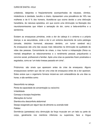 CURSO DE SHIATSU - KOJJI 87
87
unilaterais, latejantes e freqüentemente acompanhadas de náuseas, vômitos,
intolerância à claridade, barulho e cheiro. Apresentam uma prevalência de 16% nas
mulheres e de 6 % dos homens. Acredita-se que ocorra devido a uma disfunção
hereditária, de natureza episódica, em que ocorre uma diminuição na liberação dos
neurotransmissores que inibem a sensação de dor, como a beta-endorfina e a
serotonina.
Existem as enxaquecas primárias, onde a dor de cabeça é o sintoma e a própria
doença; e as secundárias, onde a dor é um sintoma decorrente de outra patologia
(sinusite, distúrbio hormonal, abscesso dentário, um tumor cerebral etc.)
As enxaquecas são uma das causas mais relevantes na diminuição da qualidade de
vidas das pessoas. Concomitante às crises, o mau humor e indisposição (física ou
mental) atrapalham os relacionamentos e o rendimento pessoal, prejudicando o
convívio social, profissional e familiar. Após uma crise os pacientes ficam prostrados e
esgotados, como se “um trator tivesse passado em cima”.
Pródromos: são sinais que aparecem antes da crise de enxaqueca. Alguns
enxaquecosos sentem que vão ter uma crise de enxaqueca antes de a dor aparecer.
Estes avisos que o organismo fornece iniciam-se com antecedência de uns dias ou
horas, e são sentidos como:
Desconforto na cabeça
Perda da capacidade de concentração ou raciocínio
Irritabilidade
Cansaço e bocejos freqüentes
Alterações do humor
Diarréia e/ou desconforto abdominal
Desejo exagerado por algum tipo de alimento ou aversão total
Palidez
Dormência (parestesia) e/ou diminuição da força muscular em um lado ou parte do
corpo, geralmente nos membros inferiores ou superiores, face e língua
 