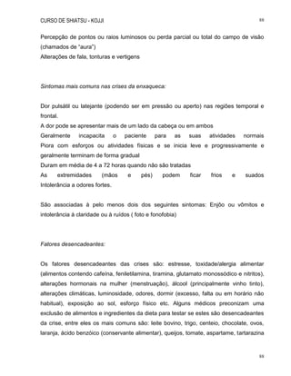 CURSO DE SHIATSU - KOJJI 88
88
Percepção de pontos ou raios luminosos ou perda parcial ou total do campo de visão
(chamados de “aura”)
Alterações de fala, tonturas e vertigens
Sintomas mais comuns nas crises da enxaqueca:
Dor pulsátil ou latejante (podendo ser em pressão ou aperto) nas regiões temporal e
frontal.
A dor pode se apresentar mais de um lado da cabeça ou em ambos
Geralmente incapacita o paciente para as suas atividades normais
Piora com esforços ou atividades físicas e se inicia leve e progressivamente e
geralmente terminam de forma gradual
Duram em média de 4 a 72 horas quando não são tratadas
As extremidades (mãos e pés) podem ficar frios e suados
Intolerância a odores fortes.
São associadas à pelo menos dois dos seguintes sintomas: Enjôo ou vômitos e
intolerância à claridade ou à ruídos ( foto e fonofobia)
Fatores desencadeantes:
Os fatores desencadeantes das crises são: estresse, toxidade/alergia alimentar
(alimentos contendo cafeína, feniletilamina, tiramina, glutamato monossódico e nitritos),
alterações hormonais na mulher (menstruação), álcool (principalmente vinho tinto),
alterações climáticas, luminosidade, odores, dormir (excesso, falta ou em horário não
habitual), exposição ao sol, esforço físico etc. Alguns médicos preconizam uma
exclusão de alimentos e ingredientes da dieta para testar se estes são desencadeantes
da crise, entre eles os mais comuns são: leite bovino, trigo, centeio, chocolate, ovos,
laranja, ácido benzóico (conservante alimentar), queijos, tomate, aspartame, tartarazina
 