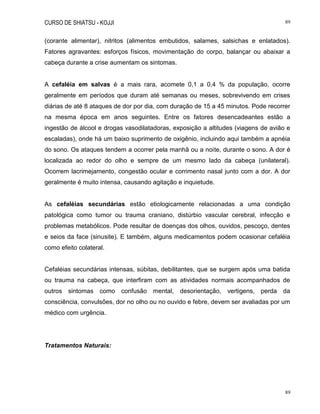 CURSO DE SHIATSU - KOJJI 89
89
(corante alimentar), nitritos (alimentos embutidos, salames, salsichas e enlatados).
Fatores agravantes: esforços físicos, movimentação do corpo, balançar ou abaixar a
cabeça durante a crise aumentam os sintomas.
A cefaléia em salvas é a mais rara, acomete 0,1 a 0,4 % da população, ocorre
geralmente em períodos que duram até semanas ou meses, sobrevivendo em crises
diárias de até 8 ataques de dor por dia, com duração de 15 a 45 minutos. Pode recorrer
na mesma época em anos seguintes. Entre os fatores desencadeantes estão a
ingestão de álcool e drogas vasodilatadoras, exposição a altitudes (viagens de avião e
escaladas), onde há um baixo suprimento de oxigênio, incluindo aqui também a apnéia
do sono. Os ataques tendem a ocorrer pela manhã ou a noite, durante o sono. A dor é
localizada ao redor do olho e sempre de um mesmo lado da cabeça (unilateral).
Ocorrem lacrimejamento, congestão ocular e corrimento nasal junto com a dor. A dor
geralmente é muito intensa, causando agitação e inquietude.
As cefaléias secundárias estão etiologicamente relacionadas a uma condição
patológica como tumor ou trauma craniano, distúrbio vascular cerebral, infecção e
problemas metabólicos. Pode resultar de doenças dos olhos, ouvidos, pescoço, dentes
e seios da face (sinusite). E também, alguns medicamentos podem ocasionar cefaléia
como efeito colateral.
Cefaléias secundárias intensas, súbitas, debilitantes, que se surgem após uma batida
ou trauma na cabeça, que interfiram com as atividades normais acompanhados de
outros sintomas como confusão mental, desorientação, vertigens, perda da
consciência, convulsões, dor no olho ou no ouvido e febre, devem ser avaliadas por um
médico com urgência.
Tratamentos Naturais:
 