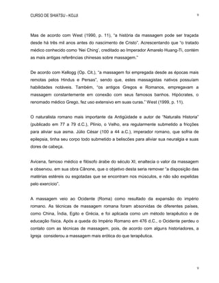 CURSO DE SHIATSU - KOJJI 9
9
Mas de acordo com West (1990, p. 11), “a história da massagem pode ser traçada
desde há três mil anos antes do nascimento de Cristo”. Acrescentando que “o tratado
médico conhecido como „Nei Ching‟, creditado ao Imperador Amarelo Huang-Ti, contém
as mais antigas referências chinesas sobre massagem.”
De acordo com Kellogg (Op. Cit.), “a massagem foi empregada desde as épocas mais
remotas pelos Hindus e Persas”, sendo que, estes massagistas nativos possuíam
habilidades notáveis. Também, “os antigos Gregos e Romanos, empregavam a
massagem constantemente em conexão com seus famosos banhos. Hipócrates, o
renomado médico Grego, fez uso extensivo em suas curas.” West (1999, p. 11).
O naturalista romano mais importante da Antigüidade e autor de “Naturalis Historia”
(publicado em 77 a 79 d.C.), Plínio, o Velho, era regularmente submetido a fricções
para aliviar sua asma. Júlio César (100 a 44 a.C.), imperador romano, que sofria de
epilepsia, tinha seu corpo todo submetido a beliscões para aliviar sua neuralgia e suas
dores de cabeça.
Avicena, famoso médico e filósofo árabe do século XI, enaltecia o valor da massagem
e observou, em sua obra Cânone, que o objetivo desta seria remover “a disposição das
matérias estéreis ou esgotadas que se encontram nos músculos, e não são expelidas
pelo exercício”.
A massagem veio ao Ocidente (Roma) como resultado da expansão do império
romano. As técnicas de massagem romana foram absorvidas de diferentes países,
como China, Índia, Egito e Grécia, e foi aplicada como um método terapêutico e de
educação física. Após a queda do Império Romano em 476 d.C., o Ocidente perdeu o
contato com as técnicas de massagem, pois, de acordo com alguns historiadores, a
Igreja considerou a massagem mais erótica do que terapêutica.
 