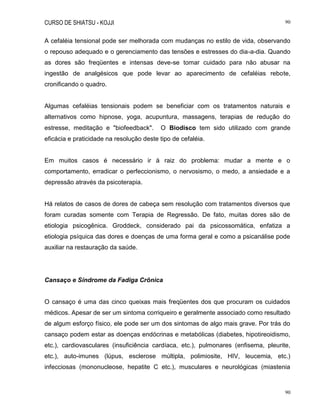 CURSO DE SHIATSU - KOJJI 90
90
A cefaléia tensional pode ser melhorada com mudanças no estilo de vida, observando
o repouso adequado e o gerenciamento das tensões e estresses do dia-a-dia. Quando
as dores são freqüentes e intensas deve-se tomar cuidado para não abusar na
ingestão de analgésicos que pode levar ao aparecimento de cefaléias rebote,
cronificando o quadro.
Algumas cefaléias tensionais podem se beneficiar com os tratamentos naturais e
alternativos como hipnose, yoga, acupuntura, massagens, terapias de redução do
estresse, meditação e "biofeedback". O Biodisco tem sido utilizado com grande
eficácia e praticidade na resolução deste tipo de cefaléia.
Em muitos casos é necessário ir à raiz do problema: mudar a mente e o
comportamento, erradicar o perfeccionismo, o nervosismo, o medo, a ansiedade e a
depressão através da psicoterapia.
Há relatos de casos de dores de cabeça sem resolução com tratamentos diversos que
foram curadas somente com Terapia de Regressão. De fato, muitas dores são de
etiologia psicogênica. Groddeck, considerado pai da psicossomática, enfatiza a
etiologia psíquica das dores e doenças de uma forma geral e como a psicanálise pode
auxiliar na restauração da saúde.
Cansaço e Síndrome da Fadiga Crônica
O cansaço é uma das cinco queixas mais freqüentes dos que procuram os cuidados
médicos. Apesar de ser um sintoma corriqueiro e geralmente associado como resultado
de algum esforço físico, ele pode ser um dos sintomas de algo mais grave. Por trás do
cansaço podem estar as doenças endócrinas e metabólicas (diabetes, hipotireoidismo,
etc.), cardiovasculares (insuficiência cardíaca, etc.), pulmonares (enfisema, pleurite,
etc.), auto-imunes (lúpus, esclerose múltipla, polimiosite, HIV, leucemia, etc.)
infecciosas (mononucleose, hepatite C etc.), musculares e neurológicas (miastenia
 