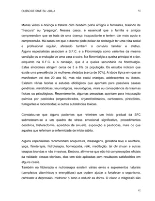 CURSO DE SHIATSU - KOJJI 92
92
Muitas vezes a doença é tratada com desdém pelos amigos e familiares, taxando de
“frescura” ou “preguiça”. Nesses casos, é essencial que a família e amigos
compreendam que se trata de uma doença incapacitante e tentem dar mais apoio e
compreensão. Há casos em que o doente pode deixar de conseguir ter uma vida social
e profissional regular, afetando também o convívio familiar e afetivo.
Alguns especialistas associam a S.F.C. e a Fibromialgia como variantes da mesma
condição ou a evolução de uma para a outra. Na fibromialgia a queixa principal é a dor,
enquanto na S.F.C. é o cansaço, que é a queixa secundária da fibromialgia.
Estas síndromes atingem cerca de 3 a 6% da população. Os estudos indicam que
existe uma prevalência de mulheres afetadas (cerca de 80%). A idade típica em que se
manifestam vai dos 20 aos 60, mas não exclui crianças, adolescentes ou idosos.
Existem várias teorias e estudos etiológicos que apontam para possíveis causas
genéticas, metabólicas, imunológicas, neurológicas, virais ou conseqüência de traumas
físicos ou psicológicos. Recentemente, algumas pesquisas apontam para intoxicação
química por pesticidas (organoclorados, organofosforados, carbonatos, piretróides,
fumigantes e rodenticidas) e outras substâncias tóxicas.
Constatou-se que alguns pacientes que referiram um início gradual da SFC
submeteram-se a um quadro de stress emocional significativo, procedimentos
dentários, histerectomia, episódios de sinusite, exposição a pesticidas, mais do que
aqueles que referiram a enfermidade de início súbito.
Alguns especialistas recomendam acupuntura, massagens, ginástica leve e aeróbica,
yoga, fisioterapia, hidroterapia, homeopatia, reiki, meditação, tai chi chuan e outras
terapias brandas e não invasivas. Embora, afirme-se que não há comprovações oficiais
da validade dessas técnicas, elas tem sido aplicadas com resultados satisfatórios em
alguns casos.
Também na fitoterapia e nutroterapia existem várias ervas e suplementos naturais
(complexos vitamínicos e energéticos) que podem ajudar a fortalecer o organismo,
combater a depressão, melhorar o sono e reduzir as dores. O cálcio e magnésio são
 