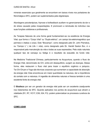 CURSO DE SHIATSU - KOJJI 93
93
minerais essenciais que geralmente se encontram em baixos níveis nos portadores de
fibromialgia e SFC, podem ser suplementados pela oligoterapia.
Abordagens psicoterápicas, hipnose e biofeedback auxiliam no gerenciamento da dor e
do stress causado pelas incapacitações. E promovem a reinclusão do indivíduo nas
suas funções cotidianas e profissionais.
As Terapias Naturais de uma forma geral fundamentam-se na existência da Energia
Vital, que forma o “Corpo Vital” ou “Duplo-etérico”, um campo bio-eletromagnético que
permeia e vitaliza o corpo. Este “Biocampo”, como designado pelo Dr. John Pierrakos,
ou “Campo L” ( de Life = vida), como designado pelo Dr. Harold Saxton Bur, é o
responsável pela manutenção da vida e todas as suas expressões. Pela visão naturista
qualquer tipo de cansaço ou fadiga é o resultado da exaustão do fundo vital.
Na Medicina Tradicional Chinesa, particularmente na Acupuntura, quando o fluxo de
Energia Vital, denominado de Ch‟i, entra em desequilíbrio, surgem as doenças. Dessa
forma, eles restauram o fluxo vital para trazer o equilíbrio orgânico e psíquico.
Tai Chi Chuan e Yoga são técnicas corporais que aumentam a capacidade de absorção
da energia vital. Esta encontra-se em maior quantidade na natureza, daí a importância
do contato com a natureza. A ingestão de alimentos naturais e frescos também é uma
excelente fonte de energia vital.
O Biodisco por ser um gerador de energia vital pode ser um excelente coadjuvante
nos tratamentos da SFC. Quando aplicados nos pontos de acupuntura que ativam a
vitalidade (R1, R7, VC17, E36, IG4, F3) podem potencializar os processos curativos da
SFC.
COMO USAR
 