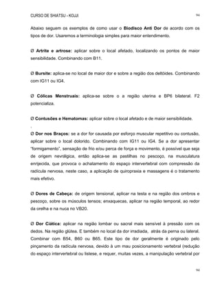 CURSO DE SHIATSU - KOJJI 94
94
Abaixo seguem os exemplos de como usar o Biodisco Anti Dor de acordo com os
tipos de dor. Usaremos a terminologia simples para maior entendimento.
Ø Artrite e artrose: aplicar sobre o local afetado, localizando os pontos de maior
sensibilidade. Combinando com B11.
Ø Bursite: aplica-se no local de maior dor e sobre a região dos deltóides. Combinando
com IG11 ou IG4.
Ø Cólicas Menstruais: aplica-se sobre o a região uterina e BP6 bilateral. F2
potencializa.
Ø Contusões e Hematomas: aplicar sobre o local afetado e de maior sensibilidade.
.
Ø Dor nos Braços: se a dor for causada por esforço muscular repetitivo ou contusão,
aplicar sobre o local dolorido. Combinando com IG11 ou IG4. Se a dor apresentar
“formigamento”, sensação de frio e/ou perca de força e movimento, é possível que seja
de origem nevrálgica, então aplica-se as pastilhas no pescoço, na musculatura
enrijecida, que provoca o achatamento do espaço intervertebral com compressão da
radícula nervosa, neste caso, a aplicação de quiropraxia e massagens é o tratamento
mais efetivo.
Ø Dores de Cabeça: de origem tensional, aplicar na testa e na região dos ombros e
pescoço, sobre os músculos tensos; enxaquecas, aplicar na região temporal, ao redor
da orelha e na nuca no VB20.
Ø Dor Ciática: aplicar na região lombar ou sacral mais sensível à pressão com os
dedos. Na região glútea. E também no local da dor irradiada, atrás da perna ou lateral.
Combinar com B54, B60 ou B65. Este tipo de dor geralmente é originado pelo
pinçamento da radícula nervosa, devido à um mau posicionamento vertebral (redução
do espaço intervertebral ou listese, e requer, muitas vezes, a manipulação vertebral por
 