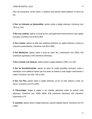 CURSO DE SHIATSU - KOJJI 95
95
meio da quiropraxia, sendo assim, o biodisco terá apenas efeito paliativo no alívio da
dor.
Ø Dor no Cotovelo ou Epicondilite: aplicar sobre a região dolorosa. Combinar com
TA10 ou TA5.
Ø Dor nos Joelhos: aplicar no local da dor, principalmente onde encontrar mais rigidez
muscular. Combinar com E36 ou B54
Ø Dor Lombar: aplicar ao lado das vértebras lombares na região dolorosa e sobre os
músculos paravertebrais. Combinar com B23 e B60.
Ø Dor Miofascial: aplicar sobre o local de maior dor, combinando com VB34, IG4
(membros superiores), E36 (membros inferiores).
Ø Dor e tensão nos Ombros: aplicar sobre a região afetada e VB21 e ou IG4.
Ø Dor de Ouvido/Zumbido: aplicar ao redor da orelha (pavilhão auricular), sobre o
mastóideo (uma saliência óssea que fica atrás da orelha) e toda região contornando a
orelha. Combinar com IG4, TA5 ou ID3.
Ø Dor nos Pés: aplicar sobre a região dolorosa; se for na sola, aplicar a noite, ao
dormir. Combinar com F3 e BP6.
Ø Fibromialgia: eleger a região a ser tratada, aplicando sobre os pontos mais
dolorosos. Combinar com VG20, VB34, E36 (membros inferiores), IG4 (membros
superiores) e F3.
Ø Joanetes: aplicar sobre a região dolorosa, usando calçado aberto. Combinar com F3
e BP6.
 