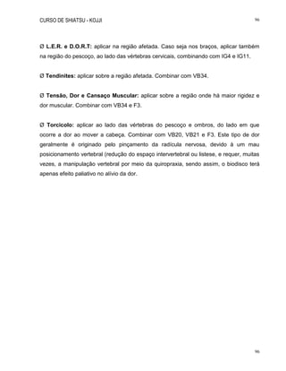CURSO DE SHIATSU - KOJJI 96
96
Ø L.E.R. e D.O.R.T: aplicar na região afetada. Caso seja nos braços, aplicar também
na região do pescoço, ao lado das vértebras cervicais, combinando com IG4 e IG11.
Ø Tendinites: aplicar sobre a região afetada. Combinar com VB34.
Ø Tensão, Dor e Cansaço Muscular: aplicar sobre a região onde há maior rigidez e
dor muscular. Combinar com VB34 e F3.
Ø Torcicolo: aplicar ao lado das vértebras do pescoço e ombros, do lado em que
ocorre a dor ao mover a cabeça. Combinar com VB20, VB21 e F3. Este tipo de dor
geralmente é originado pelo pinçamento da radícula nervosa, devido à um mau
posicionamento vertebral (redução do espaço intervertebral ou listese, e requer, muitas
vezes, a manipulação vertebral por meio da quiropraxia, sendo assim, o biodisco terá
apenas efeito paliativo no alívio da dor.
 