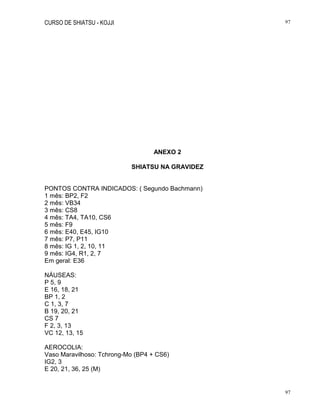 CURSO DE SHIATSU - KOJJI 97
97
ANEXO 2
SHIATSU NA GRAVIDEZ
PONTOS CONTRA INDICADOS: ( Segundo Bachmann)
1 mês: BP2, F2
2 mês: VB34
3 mês: CS8
4 mês: TA4, TA10, CS6
5 mês: F9
6 mês: E40, E45, IG10
7 mês: P7, P11
8 mês: IG 1, 2, 10, 11
9 mês: IG4, R1, 2, 7
Em geral: E36
NÁUSEAS:
P 5, 9
E 16, 18, 21
BP 1, 2
C 1, 3, 7
B 19, 20, 21
CS 7
F 2, 3, 13
VC 12, 13, 15
AEROCOLIA:
Vaso Maravilhoso: Tchrong-Mo (BP4 + CS6)
IG2, 3
E 20, 21, 36, 25 (M)
 