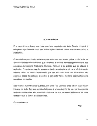 CURSO DE SHIATSU - KOJJI 99
99
POS SCRIPTUM
É o meu sincero desejo que você que tem estudado esta Arte Ciência corporal e
energética aprofunde-se cada vez mais e aprimore estes conhecimentos estudando e
praticando.
O verdadeiro aprendizado desta arte pode levar uma vida inteira, pois é no dia a dia, na
aplicação destes conhecimentos que se verifica a eficácia da massagem oriental e dos
princípios da Medicina Tradicional Chinesa. Também é da prática que se adquire a
perfeição. E conforme você for experimentando a cada dia o valor e a eficácia deste
método, você se sentirá maravilhado por Ter em suas mãos um instrumento tão
precioso, capaz de restaurar a saúde e o bem estar físico, mental e espiritual daquele
que clama por auxílio.
Nós vivemos num Universo Quântico, em uma Teia Cósmica onde o bem estar de um
interage no todo. Em que a minha felicidade é um pedacinho da tua, por isso vamos
fazer um mundo mais feliz, com mais qualidade de vida, só assim poderemos ser mais
felizes do que já somos e não sabemos.
Com muito Amor,
Kojji.
 