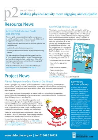 p2                        YOUNG PEOPLE
                          Making physical activity more engaging and enjoyable


Resource News                                                           Active Club Festival Guide
                                                                        Following the recent series of Active Club festivals, this guide has
  Active Club Inclusion Guide                                           been released to be used alongside the Active Club pack to help out
  and Training                                                          of school clubs and settings plan and deliver their own Active Club
                                                                        Festival – a special event to celebrate children and young people’s
  This new guide and associated training has been produced              participation and achievements in physical activity. It provides an
  to provide practitioners and those working with children and          easy to use step-by-step guide with practical tips and templates to
  young people with practical advice and tips on:                       help clubs and settings set up and
  •	 The key principles of inclusion and the inclusion spectrum as a    run their own festival based on the
     tool for practice.                                                 Active Club format. Whether it is a
                                                                        first festival or you are a veteran, this
  •	 Activities linked to the inclusion spectrum.
                                                                        guide will help you make the Active
  •	 Catering for the needs and abilities of all children and young     Club Festival a day to remember.
     people.
                                                                        This user-friendly guide includes
  The practical training offers an introduction and overview            helpful information to support you
  of the new guide. It also explores some of the core themes            in organising your event, such as:
  and provides an opportunity to practise some of the delivery
  techniques, approaches and activity ideas for engaging all            •	 Activities and how to score them.
  children and young people.                                            •	 How to find an appropriate
                                                                           venue.
  For further information please contact Anna Chalkley at:
  a.e.chalkley@lboro.ac.uk or phone 01509 226423                        •	 How to publicise the event.
                                                                        •	 Safety considerations.
                                                                        For further information please

Project News                                                            contact Anna Chalkley at:
                                                                        a.e.chalkley@lboro.ac.uk or phone 01509 226423


Flames Programme Gets National Go Ahead                                                                        Early Years
‘Flames: Lighting the way’, has been given licence from the London Organising Committee for the                Advisory Group
Olympic Games (LOCOG) to be rolled out nationally. Inspired by 2012, Flames aims to educate young
                                                                                                               In the last year the BHFNC
people about the history and culture of the Olympic Games, whilst motivating them to be more
                                                                                                               has identified early years as
physically active.
                                                                                                               a new work stream. Despite
It is one of the first Inspire programmes to be granted the licence in recognition of its ability to           there being a wealth of
support children and young people to be more active and its potential to help bring the inspiration            physical activity work already
of the 2012 games to every part of the UK.                                                                     happening in early years, it
                                                                                                               appears many people are
Following a successful pilot in Loughborough, other local
                                                                                                               working in isolation and there
projects are now being invited to join the Flames programme
                                                                                                               is currently little national
and receive FREE resources and training to help run it in their
                                                                                                               co-ordination and support
area. All those who become involved will be eligible to use the
                                                                                                               for early years practitioners
much sought after Inspire mark, a highly valued logo which
                                                                                                               over and above the Early Years
can help reach new audiences and forge new partnerships.
                                                                                                               Foundation Stage. The BHFNC
The BHFNC in partnership with Loughborough College will                                                        believes that there is a need to
be hosting a series of FREE regional Flames training to explain                                                capture existing learning and
more about the programme and how it can be delivered.                                                          create a collaborative which can
                                                                                                               be a powerful voice to promote
For more information and to find out when your nearest
                                                                                                               a better understanding of the
training is, please contact Anna Chalkley on 01509 226423 or
                                                                                                               roles that physical activity can
email: a.e.chalkley@lboro.ac.uk, alternatively visit the website
                                                                                                               play in the lives of children in
at: www.loughboroughflames.com
                                                                                                               the early years.




www.bhfactive.org.uk | tel: 01509 226421
 
