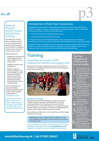 for all

                                        Development of Early Years Frameworks
                                                                                                                            p3
   National                             Following discussions which have taken place at our Early Years Advisory Group meetings, the
   Physical                             BHFNC has decided to convene two working groups to begin consultation with a number of key
   Activity Audits                      early years practitioners to work on the development of:
   of Early Years                        1. A National Early Years Framework for physical literacy.
   Settings                              2. A National Healthy Settings Award/Framework.
   The BHFNC has recently               It is hoped that these national frameworks will assist early years practitioners in developing
   been involved in carrying            frameworks within their local areas and enable those with existing frameworks to review their practice.
   out two national audits of
                                        The BHFNC will also use findings from these working groups together with research evidence and
   physical activity provision
                                        data from our audits to determine whether or not there is a need to develop a resource and/or
   for the under 5s in Children’s
                                        training for early years practitioners and to identify what these should look like.
   Centres and in a sample of
   nurseries across the UK.


                                      Training
   These audits aim to:
   •	 Identify the national picture                                                                                  Top Tips -
      of active play provision
                                                                                                                     Engaging all
      within Children’s Centres
      and nurseries.
                                      Jump Rope for Schools: A CPD                                                   children and
   •	 Highlight innovation and
                                      workshop for teachers and support staff                                        young people


                                                                                                                     1
      good practice.                  Experience first-hand how skipping can be used as part of the five
                                      hour offer. It is an excellent activity for PE lessons, for the playground         Talk to children to find
   •	 Identify any gaps in            and for an after school club.
      provision and inform how
                                                                                                                         out what activities they
      best the BHFNC can assist
                                                                                                                         find fun and want to
      and support Children’s
                                                                                                                         do, include experiences
      Centres and nurseries
                                                                                                                         for children to take
      improve and/or extend
                                                                                                                         on different roles and




                                                                                                                     2
      their physical activity
                                                                                                                         responsibilities.
      provision for the under 5s                                                                                         Highlight and
      and their families.                                                                                                promote a wide
                                                                                                                         range of activities and
   The data collected from                                                                                               emphasise the value of
   these audits will be




                                                                                                                     3
                                                                                                                         all types of activity.
   analysed and following this,                                                                                          Set manageable and
   a report will be available                                                                                            appropriate tasks to
   to download from                                                                                                      ensure all children can
   www.bhfactive.org.uk                                                                                                  achieve at their own




                                                                                                                     4
                                                                                                                         level.
   For further information on         Workshops for pupils                                                               Use promotions,
   BHFNC early years work             Workshops for pupils delivered during curriculum time are also                     challenges and/or
   contact: Angela Newport,           available. Teachers and support staff will benefit from seeing                     events to stimulate
   Consultant - Young People          a workshop delivered by an experienced instructor, who will




                                                                                                                     5
                                                                                                                         participation.
   Tel: 01509 226423 Email:           demonstrate how to involve the whole class in a range of jump rope
                                      activities. Single sessions, half day or full day visits available; with the       Use appropriate
   angelanewport@btinternet.com
                                      option to have a whole school or year group assembly.                              kit, resources and
                                                                                                                         equipment – consider
                                      Our workshops are delivered on a not for profit basis and the charges              relaxing your policy
                                      made are to cover costs.                                                           to encourage more




                                                                                                                     6
                                                                                                                         children to join in.
                                          Skipping (jump rope) is a great activity for children. It is a fun             Adopt appropriate
                                          and enjoyable way for pupils to work towards their 60 minutes                  leadership and learning
                                          of activity per day.                                                           styles focussing on
                                                                                                                         children feeling good,
                                      For more information, or to make a booking please contact Margaret                 being confident and
                                      Couldwell on 01509 226418 or email: m.couldwell@lboro.ac.uk                        enjoying what they do.
                                      Dodgeball workshops (for teachers and pupils) are also available.




  www.bhfactive.org.uk | tel: 01509 226421
 