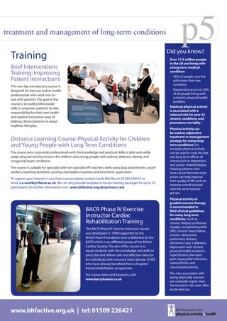 treatment and management of long-term conditions
                                                                                                                          p5
                                                                                                                Did you know?
  Training                                                                                                      •	 Over 17.5 million people
                                                                                                                   in the UK are living with
  Brief Interventions                                                                                              a long-term medical
                                                                                                                   condition:
  Training: Improving                                                                                             •	 45% of people now live
  Patient Interactions                                                                                               with more than one
                                                                                                                     condition.
  This two day introductory course is
  designed for exercise and/or health                                                                             •	 Depression occurs in 20%
  professionals who work one-to-                                                                                     of all people living with
                                                                                                                     a chronic physical health
  one with patients. The goal of the
                                                                                                                     problem.
  course is to build professionals’
  skills to empower patients to take                                                                            •	 Habitual physical activity
                                                                                                                   is associated with a
  responsibility for their own health
                                                                                                                   reduced risk for over 25
  and explore innovative ways of                                                                                   chronic conditions and
  helping clients/patients to adopt                                                                                premature mortality.
  healthier lifestyles.
                                                                                                                •	 Physical activity can
                                                                                                                   be used as adjunctive
                                                                                                                   treatment or management
  Distance Learning Course: Physical Activity for Children                                                         strategy for many long-
  and Young People with Long Term Conditions                                                                       term conditions. For
                                                                                                                   example, physical activity
  The course aims to provide professionals with the knowledge and practical skills to plan and safely              can be used to treat the late
  adapt physical activity sessions for children and young people with asthma, diabetes, obesity and                and long term effects of
  congenital heart conditions.                                                                                     cancer, such as depression
                                                                                                                   and cancer-related fatigue.
  The course is suitable for specialist and non-specialist PE teachers, early years/play practitioners, youth      Helping patients who
  workers, teaching assistants, activity club leaders/coaches, and lunchtime supervisors.                          have cancer become more
                                                                                                                   active can help improve
  To register your interest in any these courses please contact Sarah Wortley on 01509 226419 or
                                                                                                                   their quality of life and can
  email s.a.wortley@lboro.ac.uk We can also provide bespoke in-house training packages for up to 25
                                                                                                                   improve overall survival
  participants, for further information visit: www.bhfactive.org.uk/primary-care                                   rates for some tumour
                                                                                                                   groups.
                                                                                                                •	 Physical activity or
                                                                                                                   graded exercise therapy
                                                                                                                   is recommended in
                                                         BACR Phase IV Exercise                                    NICE clinical guidelines
                                                         Instructor Cardiac                                        for many long term
                                                                                                                   conditions. Such as
                                                         Rehabilitation Training                                   chronic fatigue syndrome/
                                                                                                                   myalgic encephalomyelitis
                                                         The BACR Phase IV Exercise Instructor course
                                                                                                                   (ME), chronic heart failure,
                                                         was developed in 1998 supported by the
                                                                                                                   chronic obstructive
                                                         British Heart Foundation and is delivered by the          pulmonary disease,
                                                         BACR, which is an affiliated group of the British         dementia, type 2 diabetes,
                                                         Cardiac Society. The aim of the course is to              depression with chronic
                                                         equip students with the knowledge and skills to           physical health problems,
                                                         prescribe and deliver safe and effective exercise         hypertension, low back
                                                         for individuals with coronary heart disease (CHD)         pain, myocardial infarction,
                                                         who have already benefited from a hospital                osteoarthritis, and
                                                         based rehabilitation programme.                           rheumatoid arthritis.

                                                         For course dates and locations, visit:                 •	 The risks associated with
                                                                                                                   being physically inactive
                                                         www.bacrphaseiv.co.uk
                                                                                                                   are markedly higher than
                                                                                                                   the transient risks seen after
                                                                                                                   acute exercise.




  www.bhfactive.org.uk | tel: 01509 226421
 