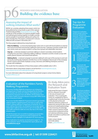 p6
 Assessing the impact of
                         RESEARCH AND EVALUATION
                         Building the evidence base

                                                                                                                Top tips for
 walking initiatives: What works?                                                                               Programme
 BHFNC are currently evaluating three projects which are                                                        Evaluation
 being delivered by Living Streets as part of the national
 Travel Actively portfolio www.travelactively.org.uk. The                                                       Programme evaluation
 overall aim of the portfolio is to improve people’s health                                                     should include outcome,
 and well-being by working together to enable currently                                                         economic and process
 inactive people to incorporate walking and cycling into                                                        measures. Process evaluation
                                                                                                                is used to monitor and
 their everyday lives. The projects commenced in January                                                        document programme
 2008 and will conclude in December 2011.                                                                       implementation and can
 The three projects delivered by Living Streets are:                                                            provide valuable insight into
                                                                                                                why a programme was or was
 •	 Fitter for Walking – a community-based project which aims to work with local residents to improve           not successful. Key issues
    their local environment and promote walking for short journeys. Evaluation activities include route         to be addressed in process
                                                                                                                evaluation include:




                                                                                                                1
    user counts, route user surveys, resident’s surveys, focus groups and stakeholder interviews.
 •	 Step Up – a national campaign to promote walking to school in secondary school students
    including Free your Feet, a week long walking challenge. Evaluation activities include surveys with               Was the programme
                                                                                                                      delivered as it was
    pupils, parents, teachers and school travel advisers.                                                             initially planned; were
 •	 Walking Works – a national campaign to promote walking for all or part of the journey to work and                 some components
    during the working day. Evaluation activities focus on five workplaces that are part of the Campaign              modified or even
                                                                                                                      dropped completely?
    Partner Scheme and include employee surveys, interviews with Walking Champions and focus




                                                                                                                2
    groups with employees.
                                                                                                                      How much did
 The results from the evaluation of these three projects will be available early in 2012.                             participants engage
 Information about Living Streets’ projects can be found at: www.livingstreets.org.uk,                                with programme
                                                                                                                      content and how
 www.stepup.org.uk, www.walkingworks.org.uk
                                                                                                                      satisfied were they
 For more information about the evaluation of Living Streets’ projects contact Emma Adams:                            with both content and
 e.j.adams@lboro.ac.uk                                                                                                delivery?




                                                                                                                3
                                                                                                                      Did the programme
                                                                                                                      reach its intended
                                                                                                                      audience or were
                                                                          Dr Andy Atkin joins                         some people excluded
 Evaluation of the Ramblers Family                                        the Research and                            and unable to access
 Walking Programme                                                        Evaluation Team
                                                                                                                      the material?




                                                                                                                4
 The Furness Families Walk4Life programme was initiated by
 the Department of Health and was developed by the Ramblers               Andy joined the team in August              Were local conditions
                                                                          2010 as a Research Associate                (context) important in
 in partnership with Action for Children. The programme was                                                           programme success
 evaluated by researchers from the BHFNC and the British Heart            in the area of research and
                                                                          evaluation. Prior to joining the            or failure; how can this
 Foundation Health Promotion Research Group (BHF HPRG) based                                                          information inform
 at the University of Oxford.                                             Centre, he completed his PhD at
                                                                                                                      future development
                                                                          Loughborough University, focusing           or delivery of the
 The Furness Families Walk4Life Programme aimed to get families           on the physical activity and                programme?
 walking together, engaging parents and carers as well as their           sedentary behaviour patterns of
 children making walking an integral part of family life. The 12          adolescents during the after school
 week walking intervention was designed to encourage regular              period, and studied epidemiology
 independent walking close to home as part of everyday life - not         at the University of Cambridge.
 only health and leisure walks but every day trips to the shops,          Andy’s research interests include
 school or work.                                                          measurement of physical activity
                                                                          and sedentary behaviour, young
 Overall, the project was successful at engaging young families,
                                                                          people and evidence synthesis and
 who reported positive experiences of the programme. The
                                                                          communication.
 evaluation report highlights 34 implications for future practice.
                                                                          Andy’s contact details:
 These implications for practice can be found on page 72 – 76
                                                                          Tel: 01509 226422
 of the evaluation report. To download the report, please visit
                                                                          Email: a.j.atkin@lboro.ac.uk
 www.bhfactive.org.uk




www.bhfactive.org.uk | tel: 01509 226421
 