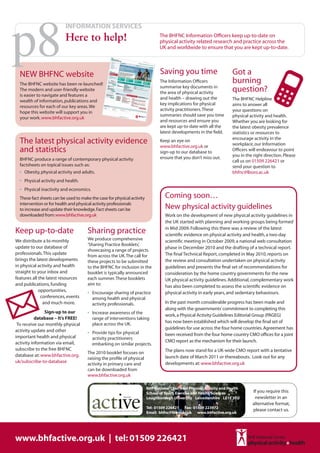 p8
                          INFORMATION SERVICES
                          Here to help!                                                                       The BHFNC Information Officers keep up-to-date on
                                                                                                              physical activity related research and practice across the
                                                                                                              UK and worldwide to ensure that you are kept up-to-date.




  NEW BHFNC website                                                                                           Saving you time                         Got a
  The BHFNC website has been re-launched!
                                                                                                              The Information Officers                burning
                                                                                                              summarise key documents in
  The modern and user-friendly website
                                                                                                              the area of physical activity           question?
  is easier to navigate and features a
                                                                                                              and health – drawing out the            The BHFNC Helpline
  wealth of information, publications and
                                                                                                              key implications for physical           aims to answer all
  resources for each of our key areas. We
                                                                                                              activity practitioners. These           your questions on
  hope this website will support you in
                                                                                                              summaries should save you time          physical activity and health.
  your work. www.bhfactive.org.uk
                                                                                                              and resources and ensure you            Whether you are looking for
                                                                                                              are kept up-to-date with all the        the latest obesity prevalence
                                                                                                              latest developments in the field.       statistics or resources to
                                                                                                                                                      encourage activity in the
  The latest physical activity evidence                                                                       Keep an eye on
                                                                                                                                                      workplace, our Information
                                                                                                              www.bhfactive.org.uk or
  and statistics                                                                                              sign-up to our database to              Officers will endeavour to point
                                                                                                              ensure that you don’t miss out.         you in the right direction. Please
  BHFNC produce a range of contemporary physical activity                                                                                             call us on 01509 226421 or
  factsheets on topical issues such as:                                                                                                               send your question to
  •	 Obesity, physical activity and adults.                                                                                                           bhfnc@lboro.ac.uk
  •	 Physical activity and health.
  •	 Physical inactivity and economics.
  These fact sheets can be used to make the case for physical activity                                           Coming soon…
  intervention or for health and physical activity professionals
  to increase and update their knowledge. Fact sheets can be                                                     New physical activity guidelines
  downloaded from: www.bhfactive.org.uk                                                                          Work on the development of new physical activity guidelines in
                                                                                                                 the UK started with planning and working groups being formed
                                                                                                                 in Mid 2009. Following this there was a review of the latest
Keep up-to-date                        Sharing practice                                                          scientific evidence on physical activity and health, a two-day
We distribute a bi-monthly             We produce comprehensive                                                  scientific meeting in October 2009, a national web consultation
                                       ‘Sharing Practice Booklets’,
update to our database of                                                                                        phase in December 2010 and the drafting of a technical report.
                                       showcasing a range of projects
professionals. This update                                                                                       The final Technical Report, completed in May 2010, reports on
                                       from across the UK. The call for
brings the latest developments         these projects to be submitted                                            the review and consultation undertaken on physical activity
in physical activity and health        to the BHFNC for inclusion in the                                         guidelines and presents the final set of recommendations for
straight to your inbox and             booklet is typically announced                                            consideration by the home country governments for the new
features all the latest resources      each summer. These booklets                                               UK physical activity guidelines. Additional, complementary work
and publications, funding              aim to:                                                                   has also been completed to assess the scientific evidence on
             opportunities,            •	 Encourage sharing of practice                                          physical activity in early years, and sedentary behaviours.
              conferences, events         among health and physical
               and much more.             activity professionals.                                                In the past month considerable progress has been made and
                                                                                                                 along with the governments’ commitment to completing this
               Sign-up to our          •	 Increase awareness of the
                                                                                                                 work, a Physical Activity Guidelines Editorial Group (PAGEG)
           database – It’s FREE!          range of interventions taking
                                          place across the UK.
                                                                                                                 has now been established which will develop the final set of
 To receive our monthly physical
                                                                                                                 guidelines for use across the four home countries. Agreement has
activity update and other              •	 Provide tips for physical
important health and physical                                                                                    been received from the four home country CMO offices for a joint
                                          activity practitioners
activity information via email,                                                                                  CMO report as the mechanism for their launch.
                                          embarking on similar projects.
subscribe to the free BHFNC                                                                                      The plans now stand for a UK-wide CMO report with a tentative
                                       The 2010 booklet focuses on
database at: www.bhfactive.org.                                                                                  launch date of March 2011 or thereabouts. Look out for any
                                       raising the profile of physical
uk/subscribe-to-database                                                                                         developments at: www.bhfactive.org.uk
                                       activity in primary care and
                                       can be downloaded from
                                       www.bhfactive.org.uk

                                                                                                       BHF National Centre for Physical Activity and Health
                                                                                                       School of Sport, Exercise and Health Sciences            If you require this
                                                                                 BHFNC                 Loughborough University Leicestershire LE11 3TU           newsletter in an
                                                                                                                                                                alternative format,
                                                                                                       Tel: 01509 226421 Fax: 01509 223972
                                          News from BHF National Centre for physical activity+health                                                            please contact us.
                                                                                                       Email: bhfnc@lboro.ac.uk www.bhfactive.org.uk




www.bhfactive.org.uk | tel: 01509 226421
 