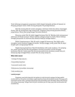 Tulis beberapa pengajaran yang kamu boleh dapati daripada petikan di bawah ini.
Panjang jawapan kamu tidak kurang daripada 40 patahperkataan.
Pak Ali seorang diri di rumah usangnya. Isterinya telah dua tahun meninggal
dunia. Pak Ali mempunyai tiga orang anak. Anaknya yang sulung bernama Ehsan,
yang kedua, Warni dan yang bongsu bernama Khairul.
Kesemua anak Pak Ali tidak tinggal bersama Pak Ali. Mereka telah mempunyai
pekerjaan di Kuala Lumpur. Ehsan bekerja sebagai pengurus bank, Warni bekerja
sebagai pensyarah di universiti dan Khairul bekerja sebagai doktor.
Walau bagaimanapun, Pak Ali mahu tinggal di kampung. Dia tidak mahu
mengikut anak-anaknya tinggal di bandar. Setiap minggu, anak-anak Pak Ali akan
bergilir-gilir mengunjungi Pak Ali.
Segala barang keperluan Pak Ali disediakan oleh anak-anaknya. Di samping
itu, anak-anak Pak Ali ada menyediakan seorang jururawat untuk menjaga
kesihatan Pak Ali. Anak-anak Pak Ali merancang untuk membina rumah baru di
kampung bagi menggantikan rumah Pak Ali yang usang itu.
Nilai-nilai murni
1.menjaga ibu bapa yang tua
2.menyediakan keperluan
3.menziarahi mereka selalu
4.bekerjasama, bermuafakat, menyayangi
5.tahu membalas jasa
contoh jawapan
Pengajaran yang boleh diperoleh dari petikan ini ialah kita perlu menjaga ibu bapa apabila
mereka telah tua. Kita perlu menyediakan segala keperluan harian dan kesihatan mereka. Kita juga perlu
menziarahi mereka selalu. Semangat bekerjasama dan bermuafakat perlu diterapkan dalam ahli keluarga
serta saling menyayangi. Sebagai anak kita perlu membalas jasa ibu bapa yang telah membesarkan dan
mendidik kita.
 