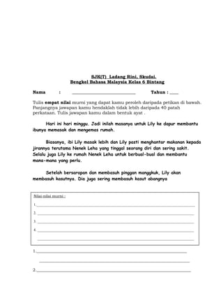 SJK(T) Ladang Rini, Skudai.
Bengkel Bahasa Malaysia Kelas 6 Bintang
Nama : _____________________________ Tahun : ____
Tulis empat nilai murni yang dapat kamu peroleh daripada petikan di bawah.
Panjangnya jawapan kamu hendaklah tidak lebih daripada 40 patah
perkataan. Tulis jawapan kamu dalam bentuk ayat .
Hari ini hari minggu. Jadi inilah masanya untuk Lily ke dapur membantu
ibunya memasak dan mengemas rumah.
Biasanya, ibi Lily masak lebih dan Lily pasti menghantar makanan kepada
jirannya terutama Nenek Leha yang tinggal seorang diri dan sering sakit.
Selalu juga Lily ke rumah Nenek Leha untuk berbual-bual dan membantu
mana-mana yang perlu.
Setelah bersarapan dan membasuh pinggan manggkuk, Lily akan
membasuh kasutnya. Dia juga sering membasuh kasut abangnya
1.___________________________________________________________________________
___________________________________________________________________________
2._____________________________________________________________________________
Nilai-nilai murni :
1._______________________________________________________________________________________
2. ______________________________________________________________________________________
3. ______________________________________________________________________________________
4. ______________________________________________________________________________________
______________________________________________________________________________________
 