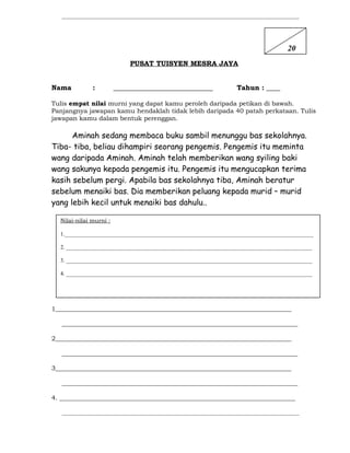 ___________________________________________________________________________________
PUSAT TUISYEN MESRA JAYA
Nama : _____________________________ Tahun : ____
Tulis empat nilai murni yang dapat kamu peroleh daripada petikan di bawah.
Panjangnya jawapan kamu hendaklah tidak lebih daripada 40 patah perkataan. Tulis
jawapan kamu dalam bentuk perenggan.
Aminah sedang membaca buku sambil menunggu bas sekolahnya.
Tiba- tiba, beliau dihampiri seorang pengemis. Pengemis itu meminta
wang daripada Aminah. Aminah telah memberikan wang syiling baki
wang sakunya kepada pengemis itu. Pengemis itu mengucapkan terima
kasih sebelum pergi. Apabila bas sekolahnya tiba, Aminah beratur
sebelum menaiki bas. Dia memberikan peluang kepada murid – murid
yang lebih kecil untuk menaiki bas dahulu..
1___________________________________________________________________________
___________________________________________________________________________
2___________________________________________________________________________
___________________________________________________________________________
3___________________________________________________________________________
___________________________________________________________________________
4. ___________________________________________________________________________
___________________________________________________________________________________
Nilai-nilai murni :
1._______________________________________________________________________________________
2. ______________________________________________________________________________________
3. ______________________________________________________________________________________
4. ______________________________________________________________________________________
20
 