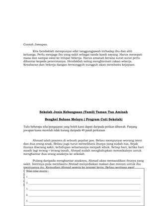 Contoh Jawapan.
Kita hendaklah mempunyai sifat tanggungjawab terhadap ibu dan ahli
keluarga. Perlu menjaga ibu yang sakit sebagai tanda kasih sayang .Harus menepati
masa dan sampai awal ke tempat bekerja. Harus amanah kerana surat-surat perlu
dihantar kepada penerimanya. Hendaklah saling menghormati rakan sekerja.
Kesabaran dan bekerja dangan bersungguh-sungguh akan membawa kejayaan.
Sekolah Jenis Kebangsaan (Tamil) Taman Tun Aminah
Bengkel Bahasa Melayu ( Program Cuti Sekolah)
Tulis beberapa nilai/pengajaran yang boleh kami dapati daripada petikan dibawah. Panjang
jawapan kamu mestilah tidak kurang daripada 40 patah perkataan
Ahmad ialah posmen di sebuah pejabat pos. Beliau mempunyai seorang isteri
dan dua orang anak. Beliau juga turut memelihara ibunya yang sudah tua. Sejak
ibunya diserang sakit, kehidupan sehariannya menjadi sibuk. Setiap hari, ketika hari
masih lagi terang – terang tanah, Ahmad sudah menghidupkan motosikalnya untuk
menghantar dua orang anaknya ke sekolah.
Pulang daripada menghantar anaknya, Ahmad akan memandikan ibunya yang
sakit. Isterinya pula membantu Ahmad menyediakan makan dan minum untuk ibu
mentuanya itu. Kemudian Ahmad segera ke tempat kerja. Beliau sentiasa awal
sampai di tempat kerja dan terus memulakan kerja dengan menyusun semua surat
yang perlu dihantar. Beliau akan memastikan surat –surat yang dihantar sampai ke
tempat yang dialamatkan. Di pejabatnya pula, Ahmad sangat menghormati ketua
dan rakan setugasnya. Setelah berkidmat selama 10 tahun, beliau telah dinaikkan
pangkat.
Nilai-nilai murni :
1._______________________________________________________________________________________
2. ______________________________________________________________________________________
3. ______________________________________________________________________________________
4. ______________________________________________________________________________________
5. ______________________________________________________________________________________
 