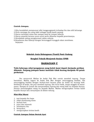 Contoh Jawapan.
1.Kita hendaklah mempunyai sifat tanggungjawab terhadap ibu dan ahli keluarga.
2.Perlu menjaga ibu yang sakit sebagai tanda kasih sayang .
3.Harus menepati masa dan sampai awal ke tempat bekerja.
4.Harus amanah kerana surat-surat perlu dihantar kepada penerimanya.
5.Hendaklah saling menghormati rakan sekerja.
6.Kesabaran dan bekerja dengan bersungguh-sungguh akan membawa
kejayaan.
Sekolah Jenis Kebangsaan (Tamil) Pasir Gudang
Bengkel Teknik Menjawab Soalan UPSR
BAHAGIAN C
Tulis beberapa nilai/pengajaran yang boleh kami dapati daripada petikan
dibawah. Panjang jawapan kamu mestilah tidak kurang daripada 40 patah
perkataan
Ibu menyuruh Malisa ke kedai Pak Mat untuk membeli tepung. Tanpa
bantahan, Malisa segera ke kedai Pak Mat dengan menunggang basikal. Dia
menunggang basikal dengan berhati-hati kerana jalan ke kedai itu kurang baik.
Setibanya di kedai, dia pun membeli tepung. Dia terus balik, tanpa singgah di mana-
mana. Sampai di rumah dia menyerahkan tepung dan wang baki itu kepada ibunya.
Ibunya memulangkan wang itu kepada Malisa. Malisa mengucapkan terima kasih
kepada ibunya lalu menyimpan di dalam tabung.
Nilai-Nliai Murni
1. taat kepada ibu bapa
2. tidak membuang masa
3 berhati-hati
4 jujur dan amanah
5 membantu ibu
6 bersyukur
7 mengucapkan terima kasih
Contoh Jawapan Dalam Bentuk Ayat
 