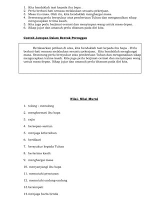 1. Kita hendaklah taat kepada ibu bapa .
2. Perlu berhati-hati semasa melakukan sesuatu pekerjaan.
3. Masa itu emas. Oleh itu, kita hendaklah menghargai masa.
4. Seseorang perlu bersyukur atas pemberiaan Tuhan dan mengamalkan sikap
mengucapkan terima kasih.
5. Kita juga perlu berjimat-cermat dan menyimpan wang untuk masa depan.
6. Sikap jujur dan amanah perlu ditanam pada diri kita.
Contoh Jawapan Dalam Bentuk Perenggan
Berdasarkan petikan di atas, kita hendaklah taat kepada ibu bapa . Perlu
berhati-hati semasa melakukan sesuatu pekerjaan. Kita hendaklah menghargai
masa. Seseorang perlu bersyukur atas pemberiaan Tuhan dan mengamalkan sikap
mengucapkan terima kasih. Kita juga perlu berjimat-cermat dan menyimpan wang
untuk masa depan. Sikap jujur dan amanah perlu ditanam pada diri kita.
Nilai- Nilai Murni
1. tolong – menolong
2. menghormati ibu bapa
3. rajin
4. bersopan-santun
5. menjaga kebersihan
6. berdikari
7. bersyukur kepada Tuhan
8. berterima kasih
9. menghargai masa
10. menyanyangi ibu bapa
11. mematuhi peraturan
12. mematuhi undang-undang
13.bersimpati
14.menjaga harta benda
 