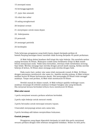 15.menepati masa
16.bertanggungjawab
17. jujur dan amanah
18.cekal dan sabar
19.saling menghormati
20.berjimat cermat
21.menyimpan untuk masa depan
22. bekerjasama
23.pemurah
24.semangat patriotik
25.berdisiplin
Tulis beberapa pengajaran yang boleh kamu dapati daripada petikan di
bawah.Panjang karangan kamu mestilah tidak kurang daripada 40 patah perkataan.
Ai Mak hidup dalam keadaan daif tetapi dia rajin bekerja. Dia membela seekor
anjing bernama Si Hitam. Walaupun sudah lama berkhawin tetapi Ai Mak masih
belum mempunyai anak. Tidak lama kemudian, isterinya telah melahirkan seorang
bayi lelaki. Mereka menjaga bayi mereka dengan penuh kasih sayang. Ketika mereka
bekerja di kebun, Si Hitam akan menjaga anak mereka dengan baik.
Pada suatu hari, seekor ular sawa telah memasuki rumah Ai Mak. Si Hitam
dengan pantasnya membunuh ular sawa itu. Apabila mereka pulang, Ai Mak terkejut
melihat mulut Si Hitam berlumuran darah. Dia menyangka Si Hitam telah menggit
anaknya. Tanpa usal periksa, Ai Mak telah membunuh Si Hitam.
Setelah masuk ke dalam rumah, Ai Mak terkejut apabila terdengar suara
anaknya menangis.Di sebelah anaknya terdapat bangkai ular yang berdarah.
Dia menyesal kerana bertindak terburu-buru membunuh Si Hitam.
Nilai-nilai murni
1.perlu menyiasat sesuatu perkara sebelum bertindak.
2.perlu rajin bekerja untuk mencari rezeki.
3.perlu berusaha untuk mencapai sesuatu tujuan.
4.haruslah menyayangi antara satu sama lain.
5.perlu bersikap adil dalam menjatuhkan hukuman.
Contoh jawapan
Pengajaran yang dapat diperolehi daripada ini ialah kita perlu menyiasat
sesuatu perkara dengan teliti sebelum mengambil tindakan. Selain itu kita perlu
 