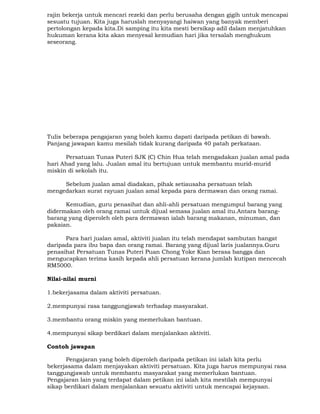 rajin bekerja untuk mencari rezeki dan perlu berusaha dengan gigih untuk mencapai
sesuatu tujuan. Kita juga haruslah menyayangi haiwan yang banyak memberi
pertolongan kepada kita.Di samping itu kita mesti bersikap adil dalam menjatuhkan
hukuman kerana kita akan menyesal kemudian hari jika tersalah menghukum
seseorang.
Tulis beberapa pengajaran yang boleh kamu dapati daripada petikan di bawah.
Panjang jawapan kamu mesilah tidak kurang daripada 40 patah perkataan.
Persatuan Tunas Puteri SJK (C) Chin Hua telah mengadakan jualan amal pada
hari Ahad yang lalu. Jualan amal itu bertujuan untuk membantu murid-murid
miskin di sekolah itu.
Sebelum jualan amal diadakan, pihak setiausaha persatuan telah
mengedarkan surat rayuan jualan amal kepada para dermawan dan orang ramai.
Kemudian, guru penasihat dan ahli-ahli persatuan mengumpul barang yang
didermakan oleh orang ramai untuk dijual semasa jualan amal itu.Antara barang-
barang yang diperoleh oleh para dermawan ialah barang makanan, minuman, dan
pakaian.
Para hari jualan amal, aktiviti jualan itu telah mendapat sambutan hangat
daripada para ibu bapa dan orang ramai. Barang yang dijual laris jualannya.Guru
penasihat Persatuan Tunas Puteri Puan Chong Yoke Kian berasa bangga dan
mengucapkan terima kasih kepada ahli persatuan kerana jumlah kutipan mencecah
RM5000.
Nilai-nilai murni
1.bekerjasama dalam aktiviti persatuan.
2.mempunyai rasa tanggungjawab terhadap masyarakat.
3.membantu orang miskin yang memerlukan bantuan.
4.mempunyai sikap berdikari dalam menjalankan aktiviti.
Contoh jawapan
Pengajaran yang boleh diperoleh daripada petikan ini ialah kita perlu
bekerjasama dalam menjayakan aktiviti persatuan. Kita juga harus mempunyai rasa
tanggungjawab untuk membantu masyarakat yang memerlukan bantuan.
Pengajaran lain yang terdapat dalam petikan ini ialah kita mestilah mempunyai
sikap berdikari dalam menjalankan sesuatu aktiviti untuk mencapai kejayaan.
 