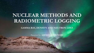 NUCLEAR METHODS AND
RADIOMETRIC LOGGING
GAMMA RAY, DENSITY AND NEUTRON LOGS
Presented by: ADEMOLA SORUNGBE
 