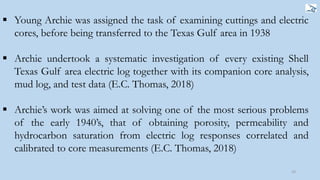  Young Archie was assigned the task of examining cuttings and electric
cores, before being transferred to the Texas Gulf area in 1938
 Archie undertook a systematic investigation of every existing Shell
Texas Gulf area electric log together with its companion core analysis,
mud log, and test data (E.C. Thomas, 2018)
 Archie’s work was aimed at solving one of the most serious problems
of the early 1940’s, that of obtaining porosity, permeability and
hydrocarbon saturation from electric log responses correlated and
calibrated to core measurements (E.C. Thomas, 2018)
10
 