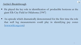  He played the key role in identification of producible horizons at the
giant Elk City Field in Oklahoma (1947)
 An episode which dramatically demonstrated for the first time the role
that well log measurements could play in identifying pay zones
(www.wiki.seg.com)
11
Archie’s Breakthrough
 