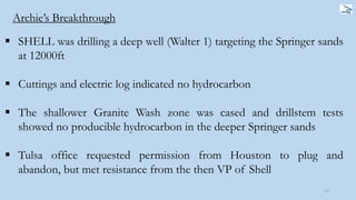  SHELL was drilling a deep well (Walter 1) targeting the Springer sands
at 12000ft
 Cuttings and electric log indicated no hydrocarbon
 The shallower Granite Wash zone was cased and drillstem tests
showed no producible hydrocarbon in the deeper Springer sands
 Tulsa office requested permission from Houston to plug and
abandon, but met resistance from the then VP of Shell
12
Archie’s Breakthrough
 