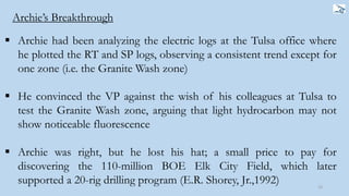  Archie had been analyzing the electric logs at the Tulsa office where
he plotted the RT and SP logs, observing a consistent trend except for
one zone (i.e. the Granite Wash zone)
 He convinced the VP against the wish of his colleagues at Tulsa to
test the Granite Wash zone, arguing that light hydrocarbon may not
show noticeable fluorescence
 Archie was right, but he lost his hat; a small price to pay for
discovering the 110-million BOE Elk City Field, which later
supported a 20-rig drilling program (E.R. Shorey, Jr.,1992) 13
Archie’s Breakthrough
 