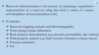 16
 Reservoir characterization is the process of preparing a quantitative
representation of a reservoir using data from a variety of sources
and disciplines (www.sciencedirect.com)
 It includes:
 Reservoir mapping (seismic and lithostratigraphic)
 Fluid typing/contact delineation
 Rock property determination (e.g. porosity, permeability, clay volume)
 Fluid property analysis (e.g. fluid viscosity, formation volume factor)
 Pressure estimation
 Etc.
 