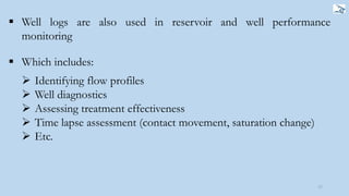 17
 Well logs are also used in reservoir and well performance
monitoring
 Which includes:
 Identifying flow profiles
 Well diagnostics
 Assessing treatment effectiveness
 Time lapse assessment (contact movement, saturation change)
 Etc.
 