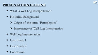 PRESENTATION OUTLINE
 What is Well Log Interpretation?
 Historical Background
 Origin of the term “Petrophysics”
 Importance of Well Log Interpretation
 Well Log Interpretation
 Case Study 1
 Case Study 2
 Conclusion 2
 