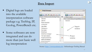 22
 Digital logs are loaded
into the available
interpretation software
package e.g. Techlog, IP,
Geolog, PowerBench etc.
 Some softwares are now
integrated and can do
more than just basic well
log interpretation
Source: https://www.academia.edu : Schlumberger Techlog Manual
Import
window
Project
window
Data Import
 