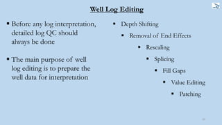 23
 Depth Shifting
 Removal of End Effects
 Rescaling
 Splicing
 Fill Gaps
 Value Editing
 Patching
 Before any log interpretation,
detailed log QC should
always be done
 The main purpose of well
log editing is to prepare the
well data for interpretation
Well Log Editing
 