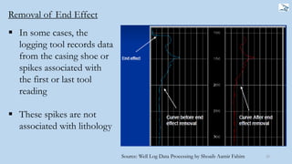 Removal of End Effect
25
 In some cases, the
logging tool records data
from the casing shoe or
spikes associated with
the first or last tool
reading
 These spikes are not
associated with lithology
Source: Well Log Data Processing by Shoaib Aamir Fahim
 