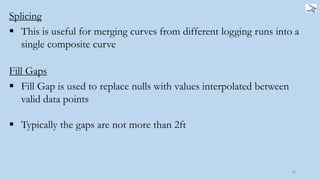 Splicing
28
 This is useful for merging curves from different logging runs into a
single composite curve
Fill Gaps
 Fill Gap is used to replace nulls with values interpolated between
valid data points
 Typically the gaps are not more than 2ft
 