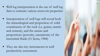  Well log interpretation is the use of well log
data to estimate various reservoir properties
 Interpretation of well logs will reveal both
the mineralogical and proportion of solid
constituents of the rock (i.e. grains, matrix
and cement), and the nature and
proportions (porosity, saturations) of the
interstitial fluids (O. Serra, 1984)
 They are also key instruments in well
productivity assessment
4
 